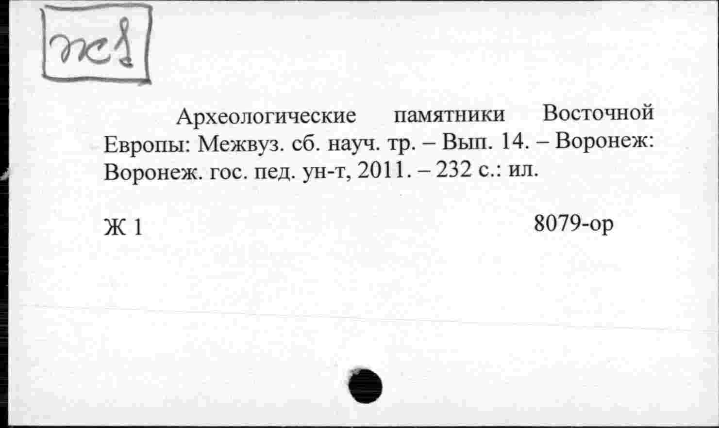 ﻿ml
**—"***—41 к
Археологические памятники Восточной Европы: Межвуз. сб. науч. тр. - Вып. 14. - Воронеж: Воронеж, гос. пед. ун-т, 2011. - 232 с.: ил.
Ж 1	8079-ор